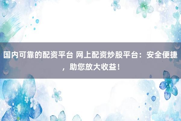 国内可靠的配资平台 网上配资炒股平台：安全便捷，助您放大收益！