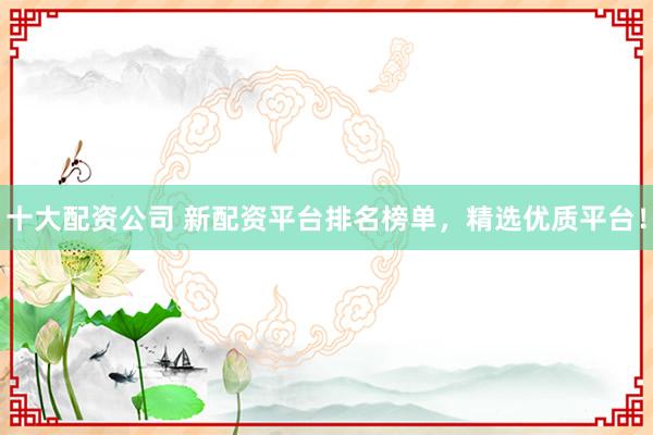 十大配资公司 新配资平台排名榜单，精选优质平台！