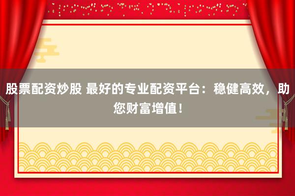 股票配资炒股 最好的专业配资平台：稳健高效，助您财富增值！