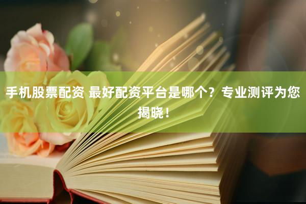 手机股票配资 最好配资平台是哪个？专业测评为您揭晓！