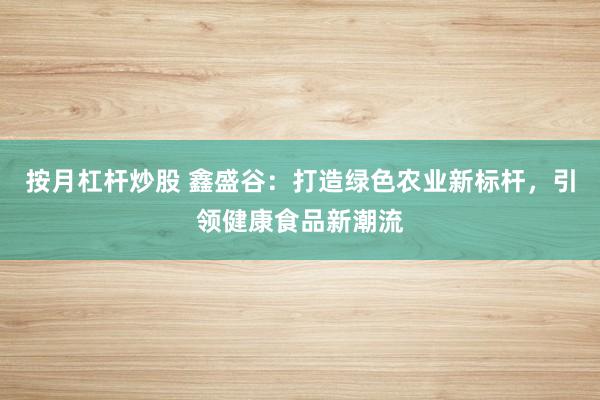 按月杠杆炒股 鑫盛谷：打造绿色农业新标杆，引领健康食品新潮流
